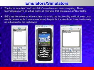 Emulators/Simulators


The terms “emulator” and “simulator” are often used interchangeably. These
technologies serve as virtual pieces of hardware that operate on a PC or laptop



IDE’s mentioned come with emulators to mimic the functionality and look seen on a
mobile device, while these are extremely helpful for the developer there is ultimately
no substitute for the real device

 