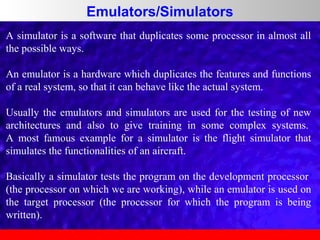Emulators/Simulators
A simulator is a software that duplicates some processor in almost all
the possible ways.
An emulator is a hardware which duplicates the features and functions
of a real system, so that it can behave like the actual system.
Usually the emulators and simulators are used for the testing of new
architectures and also to give training in some complex systems.
A most famous example for a simulator is the flight simulator that
simulates the functionalities of an aircraft.
Basically a simulator tests the program on the development processor
(the processor on which we are working), while an emulator is used on
the target processor (the processor for which the program is being
written).

 