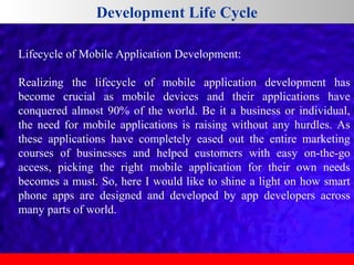 Development Life Cycle
Lifecycle of Mobile Application Development:
Realizing the lifecycle of mobile application development has
become crucial as mobile devices and their applications have
conquered almost 90% of the world. Be it a business or individual,
the need for mobile applications is raising without any hurdles. As
these applications have completely eased out the entire marketing
courses of businesses and helped customers with easy on-the-go
access, picking the right mobile application for their own needs
becomes a must. So, here I would like to shine a light on how smart
phone apps are designed and developed by app developers across
many parts of world.

 