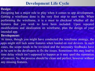 Development Life Cycle
Design:
Designing has a major role to play when it comes to app development.
Getting a wireframe done is the very first step to start with. When
performing the wireframe, it is a must to checkout whether all the
features that you wish to have been included. Upon repeated
modifications and idealization on wireframe, plan the design of your
intended app.
Development:
At times, though you might have conducted the wireframe strategy, the
apps might still lack some features when loaded on real devices. In such
cases, the scope needs to be revisited and the necessary feedbacks have
to be sent to the developers to fix the issues. Sometimes this may lead to
time delay which isn’t supposed to happen as it may spoil the reputation
of concern. So, the process should be clean and perfect; however without
any missing features.

 