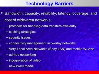 Technology Barriers


Bandwidth, capacity, reliability, latency, coverage, and
cost of wide-area networks
– protocols for handling data transfers efficiently
– caching strategies
– security issues
– connectivity management in overlay networks
– Very-Local Area Networks (Body LAN) and mobile WLANs
– ad-hoc networking
– incorporation of video
– new WAN media

 