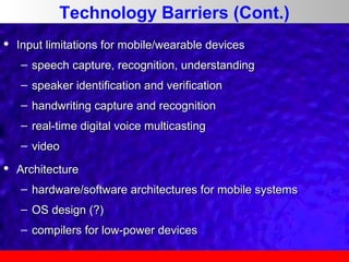 Technology Barriers (Cont.)


Input limitations for mobile/wearable devices
– speech capture, recognition, understanding
– speaker identification and verification
– handwriting capture and recognition
– real-time digital voice multicasting
– video



Architecture
– hardware/software architectures for mobile systems
– OS design (?)
– compilers for low-power devices

 