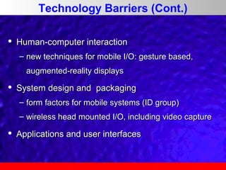 Technology Barriers (Cont.)


Human-computer interaction
– new techniques for mobile I/O: gesture based,
augmented-reality displays



System design and packaging
– form factors for mobile systems (ID group)
– wireless head mounted I/O, including video capture



Applications and user interfaces

 