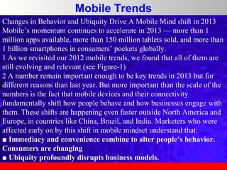 Mobile Trends
Changes in Behavior and Ubiquity Drive A Mobile Mind shift in 2013
Mobile’s momentum continues to accelerate in 2013 — more than 1
million apps available, more than 150 million tablets sold, and more than
1 billion smartphones in consumers’ pockets globally.
1 As we revisited our 2012 mobile trends, we found that all of them are
still evolving and relevant (see Figure-1)
2 A number remain important enough to be key trends in 2013 but for
different reasons than last year. But more important than the scale of the
numbers is the fact that mobile devices and their connectivity
fundamentally shift how people behave and how businesses engage with
them. These shifts are happening even faster outside North America and
Europe, in countries like China, Brazil, and India. Marketers who were
affected early on by this shift in mobile mindset understand that:
■ Immediacy and convenience combine to alter people’s behavior.
Consumers are changing
■ Ubiquity profoundly disrupts business models.

 