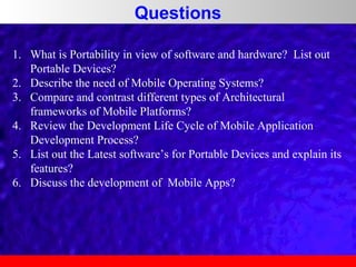 Questions
1. What is Portability in view of software and hardware? List out
Portable Devices?
2. Describe the need of Mobile Operating Systems?
3. Compare and contrast different types of Architectural
frameworks of Mobile Platforms?
4. Review the Development Life Cycle of Mobile Application
Development Process?
5. List out the Latest software’s for Portable Devices and explain its
features?
6. Discuss the development of Mobile Apps?

 