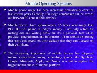 Mobile Operating Systems
 Mobile  phone  usage  has  been  increasing  dramatically  over  the 
last several years. Globally, if a usage comparison can be carried 
out between PCs and mobile devices.
 Mobile  devices  have  approximately  3.5  times  more  usage  than 
PCs.  But  cell  phone  in  today’s  society  is  not  only  a  tool  for 
making  call  and  writing  SMS,  but  it’s  a  personal  item  which 
provides  entertainment and information. There should be nothing 
that  users  can  access  on  their  desktop  that  they  can’t  access  on 
their cell phone. 
 The  increasing  importance  of  mobile  devices  has  triggered 
intense  competition  among  technology  giants,  like  Symbian, 
Google,  Microsoft,  Apple,  and  Nokia  in  a  bid  to  capture  the 
bigger market share for mobile platform.

 
