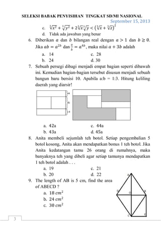 SELEKSI BABAK PENYISIHAN TINGKAT SD/MI NASIONAL
September 15, 2013
3
c. 𝑥23
+ 𝑦23
+ 2 𝑥
3
𝑦3
< 𝑥
3
+ 𝑧
3 2
d. Tidak ada jawaban yang benar
6. Diberikan 𝑎 dan 𝑏 bilangan real dengan 𝑎 > 1 dan 𝑏 ≥ 0.
Jika 𝑎𝑏 = 𝑎2𝑏
dan
𝑎
𝑏
= 𝑎4𝑏
, maka nilai 𝑎 + 3𝑏 adalah
a. 14 c. 28
b. 24 d. 30
7. Sebuah persegi dibagi menjadi empat bagian seperti dibawah
ini. Kemudian bagian-bagian tersebut disusun menjadi sebuah
bangun baru bersisi 10. Apabila a:b = 1:3. Hitung keliling
daerah yang diarsir!
a. 42a c. 44a
b. 43a d. 45a
8. Anita membeli sejumlah teh botol. Setiap pengembalian 5
botol kosong, Anita akan mendapatkan bonus 1 teh botol. Jika
Anita kedatangan tamu 26 orang di rumahnya, maka
banyaknya teh yang dibeli agar setiap tamunya mendapatkan
1 teh botol adalah . . .
a. 19 c. 21
b. 20 d. 22
9. The length of AB is 5 cm, find the area
of ABECD ?
a. 18 𝑐𝑚2
b. 24 𝑐𝑚2
c. 30 𝑐𝑚2
 