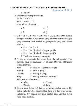 SELEKSI BABAK PENYISIHAN TINGKAT SD/MI NASIONAL
September 15, 2013
4
d. 31 𝑐𝑚2
10. Diketahui sistem persamaan :
4 𝑥−2𝑦+1
= 82𝑥−𝑦
3 𝑥+𝑦+1
= 92𝑥−𝑦−4
Nilai 𝑥2
+ 𝑦2
adalah ...
a. 5 c.
140
7
b. 7 d.
65
9
11. UB + UB + UB + UB + UB + UB = OK, (UB dan OK adalah
bilangan berdigit 2, dan huruf yang berbeda mewakili angka
yang berbeda). Oleh karena itu, pernyataan yang pasti benar
adalah ...
a. U = 1 dan B = 5
b. U = 1 dan (B adalah bilangan ganjil)
c. U = 1 dan (K adalah bilangan ganjil)
d. Tidak ada jawaban yang pasti
12. A box of chocolate has gone from the refrigerator. The
suspects have been reduced to 4 children. Only one of them is
telling the truth.
John : “ I did not take the chocolate.”
Wendy : “ John is lying.”
Charles : “ Wendy is lying.”
Sally : “ Wendy took the chocolate.”
Who took the chocolate ?
a. John c. Charles
b. Wendy d. Sally
13. Dalam suatu kelas, 3/5 bagian siswanya adalah wanita. Ke
dalam kelas tersebut ditambahkan lima pria dan lima wanita.
Sekarang, 3/7 bagian siswanya adalah pria. Jumlah siswa
mula-mula adalah...
 