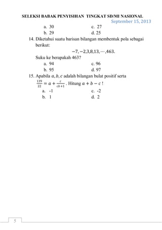 SELEKSI BABAK PENYISIHAN TINGKAT SD/MI NASIONAL
September 15, 2013
5
a. 30 c. 27
b. 29 d. 25
14. Diketahui suatu barisan bilangan membentuk pola sebagai
berikut:
−7, −2,3,8,13, ⋯ ,463.
Suku ke berapakah 463?
a. 94 c. 96
b. 95 d. 97
15. Apabila 𝑎, 𝑏, 𝑐 adalah bilangan bulat positif serta
139
22
= 𝑎 +
𝑐
𝑐𝑏+1
. Hitung 𝑎 + 𝑏 − 𝑐 !
a. -1 c. -2
b. 1 d. 2
 
