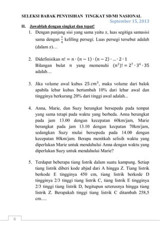 SELEKSI BABAK PENYISIHAN TINGKAT SD/MI NASIONAL
September 15, 2013
6
II. Jawablah dengan singkat dan tepat!
1. Dengan panjang sisi yang sama yaitu 𝑠, luas segitiga samasisi
sama dengan
1
4
keliling persegi. Luas persegi tersebut adalah
(dalam 𝑠)…
2. Didefinisikan 𝑛! = 𝑛 ∙ 𝑛 − 1 ∙ 𝑛 − 2 ∙ …∙ 2 ∙ 1
Bilangan bulat 𝑛 yang memenuhi (𝑛2
)! = 27
∙ 34
∙ 35
adalah…
3. Jika volume awal kubus 25 𝑐𝑚3
, maka volume dari balok
apabila lebar kubus bertambah 10% dari lebar awal dan
tingginya berkurang 20% dari tinggi awal adalah...
4. Anna, Marie, dan Suzy berangkat bersepeda pada tempat
yang sama tetapi pada waktu yang berbeda. Anna berangkat
pada jam 13.00 dengan kecepatan 60km/jam, Marie
berangkat pada jam 13.10 dengan kecpatan 70km/jam,
sedangkan Suzy mulai bersepeda pada 14.00 dengan
kecepatan 80km/jam. Berapa menitkah selisih waktu yang
diperlukan Marie untuk mendahului Anna dengan waktu yang
diperlukan Suzy untuk mendahului Marie?
5. Terdapat beberapa tiang listrik dalam suatu kampung. Setiap
tiang listrik diberi kode abjad dari A hingga Z. Tiang listrik
berkode E tingginya 450 cm, tiang listrik berkode D
tingginya 2/3 tinggi tiang listrik C, tiang listrik E tingginya
2/3 tinggi tiang listrik D, begitupun seterusnya hingga tiang
listrik Z. Berapakah tinggi tiang listrik C ditambah 258,5
cm….
 
