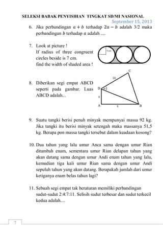 SELEKSI BABAK PENYISIHAN TINGKAT SD/MI NASIONAL
September 15, 2013
7
6. Jika perbandingan 𝑎 + 𝑏 terhadap 2𝑎 − 𝑏 adalah 3/2 maka
perbandingan 𝑏 terhadap 𝑎 adalah ....
7. Look at picture !
If radius of three congruent
circles beside is 7 cm.
find the width of shaded area !
8. Diberikan segi empat ABCD
seperti pada gambar. Luas
ABCD adalah...
9. Suatu tangki berisi penuh minyak mempunyai massa 92 kg.
Jika tangki itu berisi minyak setengah maka massanya 51,5
kg. Berapa pon massa tangki tersebut dalam keadaan kosong?
10. Dua tahun yang lalu umur Anca sama dengan umur Rian
ditambah enam, sementara umur Rian delapan tahun yang
akan datang sama dengan umur Andi enam tahun yang lalu,
kemudian tiga kali umur Rian sama dengan umur Andi
sepuluh tahun yang akan datang. Berapakah jumlah dari umur
ketiganya enam belas tahun lagi?
11. Sebuah segi empat tak beraturan memiliki perbandingan
sudut-sudut 2:4:7:11. Selisih sudut terbesar dan sudut terkecil
kedua adalah....
 