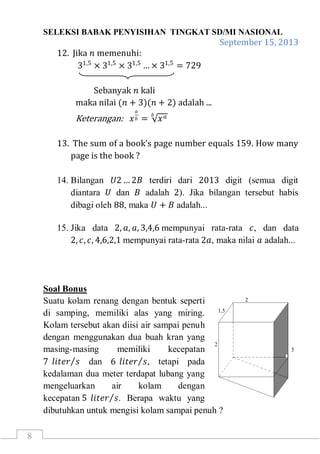 SELEKSI BABAK PENYISIHAN TINGKAT SD/MI NASIONAL
September 15, 2013
8
12. Jika 𝑛 memenuhi:
31,5
× 31,5
× 31,5
… × 31,5
= 729
Sebanyak 𝑛 kali
maka nilai (𝑛 + 3)(𝑛 + 2) adalah ...
Keterangan: 𝑥
𝑎
𝑏 = 𝑥 𝑎𝑏
13. The sum of a book’s page number equals 159. How many
page is the book ?
14. Bilangan 𝑈2 … 2𝐵 terdiri dari 2013 digit (semua digit
diantara 𝑈 dan 𝐵 adalah 2). Jika bilangan tersebut habis
dibagi oleh 88, maka 𝑈 + 𝐵 adalah...
15. Jika data 2, 𝑎, 𝑎, 3,4,6 mempunyai rata-rata 𝑐, dan data
2, 𝑐, 𝑐, 4,6,2,1 mempunyai rata-rata 2𝑎, maka nilai 𝑎 adalah...
Soal Bonus
Suatu kolam renang dengan bentuk seperti
di samping, memiliki alas yang miring.
Kolam tersebut akan diisi air sampai penuh
dengan menggunakan dua buah kran yang
masing-masing memiliki kecepatan
7 𝑙𝑖𝑡𝑒𝑟 𝑠 dan 6 𝑙𝑖𝑡𝑒𝑟 𝑠, tetapi pada
kedalaman dua meter terdapat lubang yang
mengeluarkan air kolam dengan
kecepatan 5 𝑙𝑖𝑡𝑒𝑟 𝑠. Berapa waktu yang
dibutuhkan untuk mengisi kolam sampai penuh ?
 