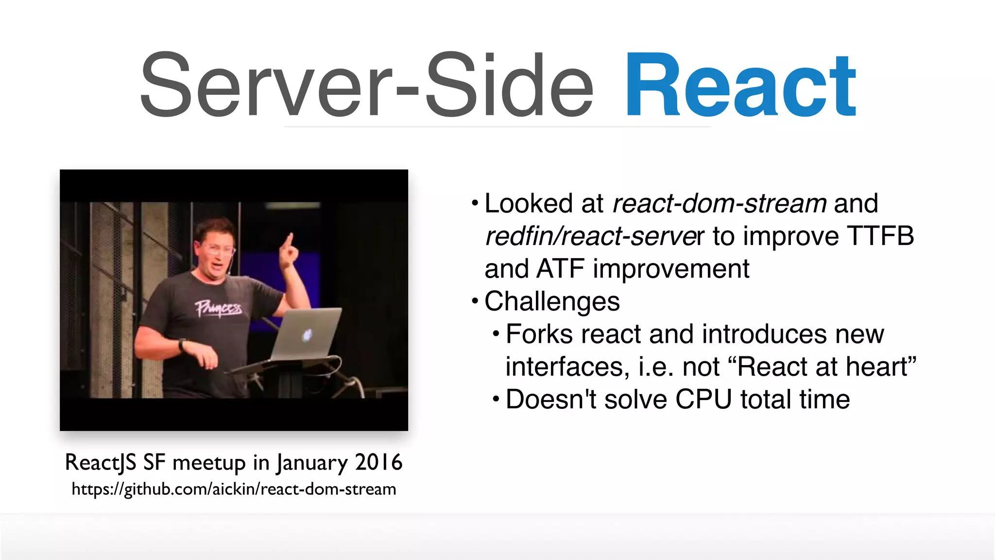 • Looked at react-dom-stream and
redﬁn/react-server to improve TTFB
and ATF improvement
• Challenges
• Forks react and introduces new
interfaces, i.e. not “React at heart”
• Doesn't solve CPU total time
Server-Side React
ReactJS SF meetup in January 2016
https://github.com/aickin/react-dom-stream
 