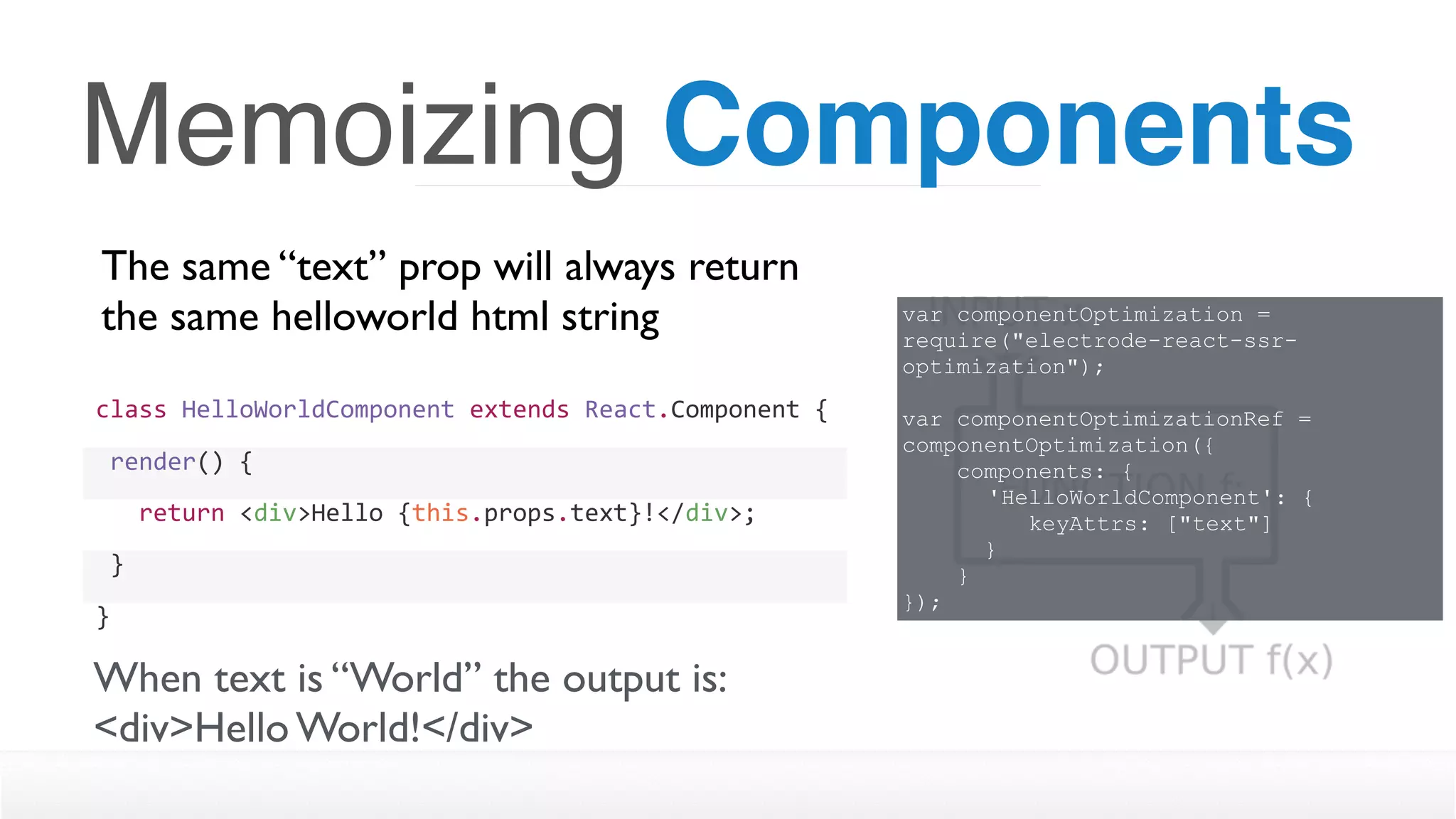 Memoizing Components
The same “text” prop will always return
the same helloworld html string
class	HelloWorldComponent	extends	React.Component	{
	render()	{
			return	<div>Hello	{this.props.text}!</div>;
	}
}
When text is “World” the output is:
<div>Hello World!</div>
var componentOptimization =
require("electrode-react-ssr-
optimization");
var componentOptimizationRef =
componentOptimization({
components: {
'HelloWorldComponent': { 
keyAttrs: ["text"]
}
}
});
 