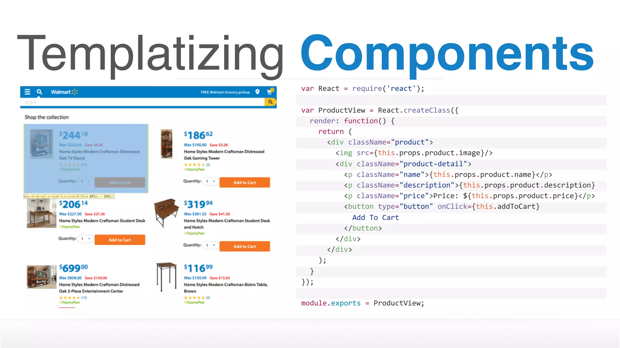 Templatizing Componentsvar	React	=	require('react');
var	ProductView	=	React.createClass({
		render:	function()	{
				return	(
						<div	className="product">
								<img	src={this.props.product.image}/>
								<div	className="product-detail">
										<p	className="name">{this.props.product.name}</p>
										<p	className="description">{this.props.product.description}
</p>										<p	className="price">Price:	${this.props.product.price}</p>
										<button	type="button"	onClick={this.addToCart}	
disabled={this.props.inventory	>	0	?	''	:	'disabled'}>												Add	To	Cart
										</button>								
								</div>
						</div>
				);
		}
});
module.exports	=	ProductView;
 