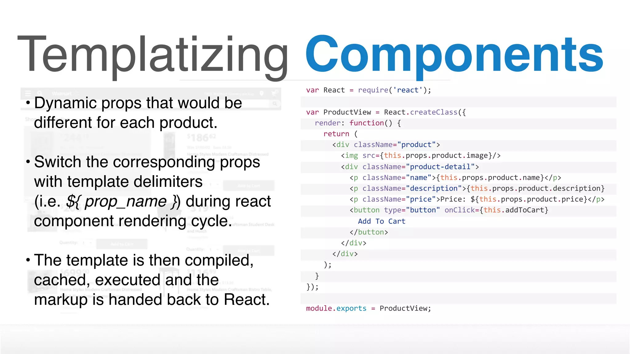 Templatizing Componentsvar	React	=	require('react');
var	ProductView	=	React.createClass({
		render:	function()	{
				return	(
						<div	className="product">
								<img	src={this.props.product.image}/>
								<div	className="product-detail">
										<p	className="name">{this.props.product.name}</p>
										<p	className="description">{this.props.product.description}
</p>										<p	className="price">Price:	${this.props.product.price}</p>
										<button	type="button"	onClick={this.addToCart}	
disabled={this.props.inventory	>	0	?	''	:	'disabled'}>												Add	To	Cart
										</button>								
								</div>
						</div>
				);
		}
});
module.exports	=	ProductView;
• Dynamic props that would be
different for each product. 
• Switch the corresponding props
with template delimiters  
(i.e. ${ prop_name }) during react
component rendering cycle.
• The template is then compiled,
cached, executed and the
markup is handed back to React.
 