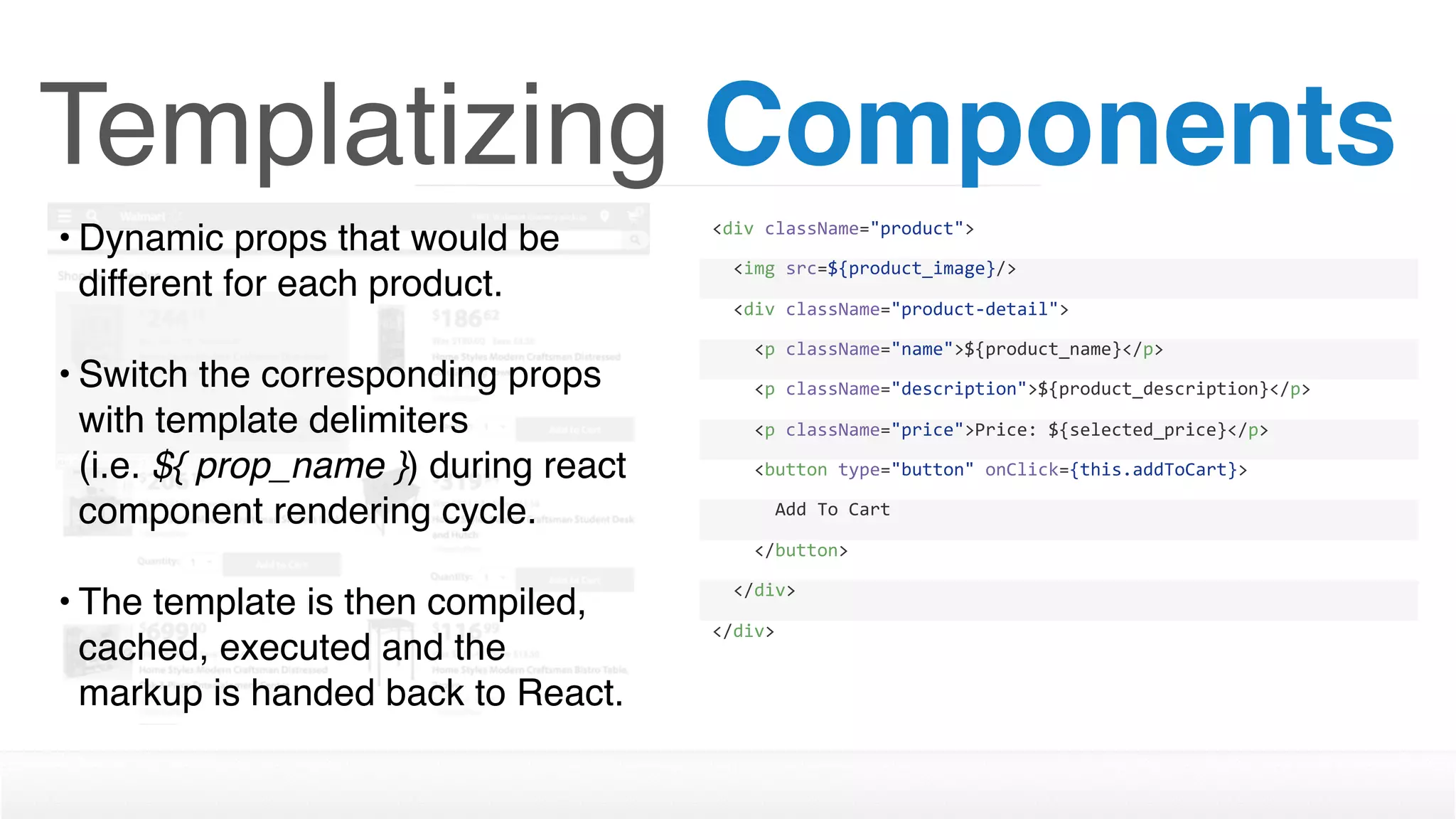 Templatizing Components
• Dynamic props that would be
different for each product. 
• Switch the corresponding props
with template delimiters  
(i.e. ${ prop_name }) during react
component rendering cycle.
• The template is then compiled,
cached, executed and the
markup is handed back to React.
<div	className="product">
		<img	src=${product_image}/>
		<div	className="product-detail">
				<p	className="name">${product_name}</p>
				<p	className="description">${product_description}</p>
				<p	className="price">Price:	${selected_price}</p>
				<button	type="button"	onClick={this.addToCart}>
						Add	To	Cart
				</button>								
		</div>
</div>
 
