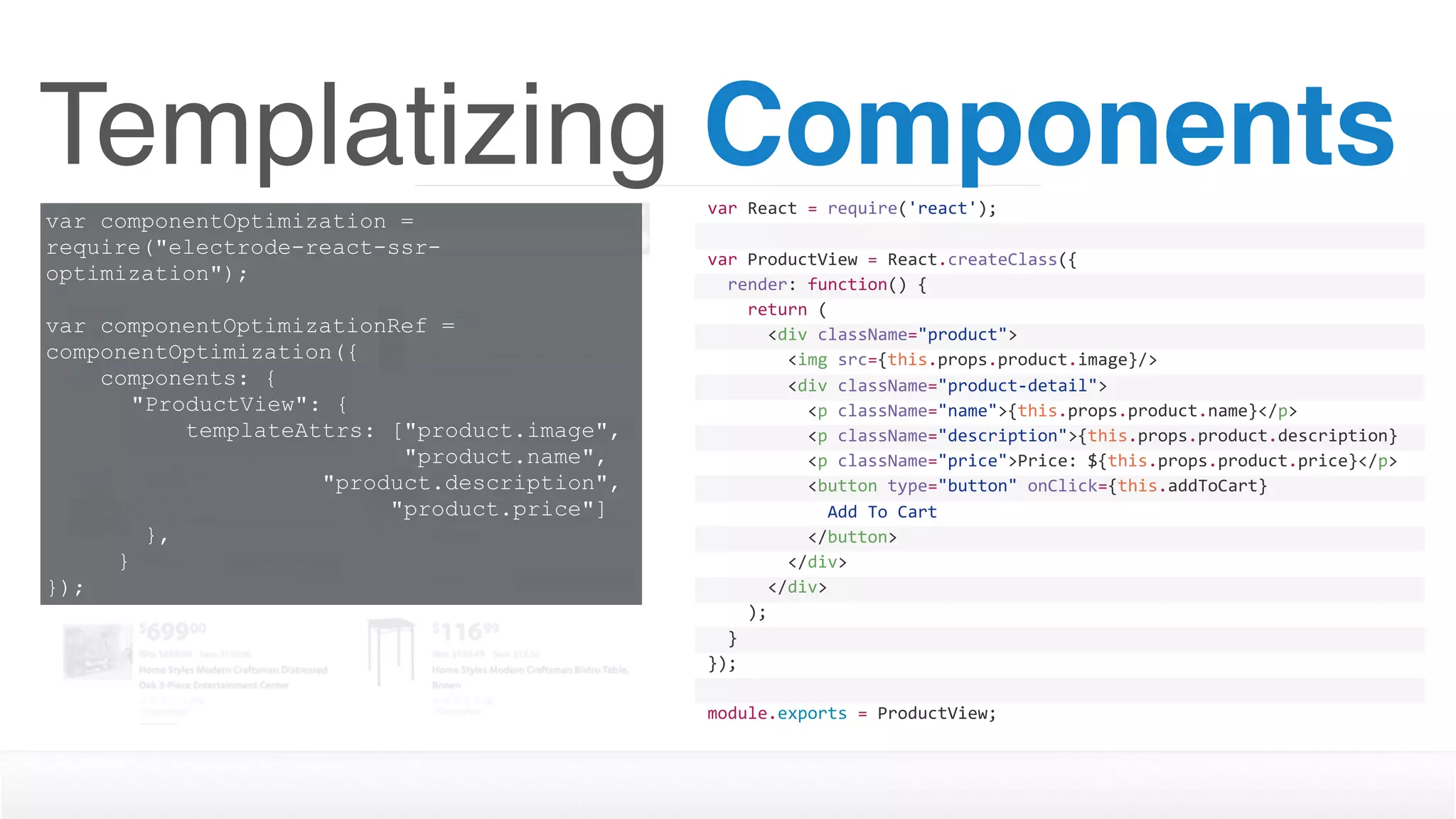 Templatizing Componentsvar	React	=	require('react');
var	ProductView	=	React.createClass({
		render:	function()	{
				return	(
						<div	className="product">
								<img	src={this.props.product.image}/>
								<div	className="product-detail">
										<p	className="name">{this.props.product.name}</p>
										<p	className="description">{this.props.product.description}
</p>										<p	className="price">Price:	${this.props.product.price}</p>
										<button	type="button"	onClick={this.addToCart}	
disabled={this.props.inventory	>	0	?	''	:	'disabled'}>												Add	To	Cart
										</button>								
								</div>
						</div>
				);
		}
});
module.exports	=	ProductView;
var componentOptimization =
require("electrode-react-ssr-
optimization");
var componentOptimizationRef =
componentOptimization({
components: {
"ProductView": {
templateAttrs: ["product.image", 
"product.name",  
"product.description",  
"product.price"]
},
}
});
 