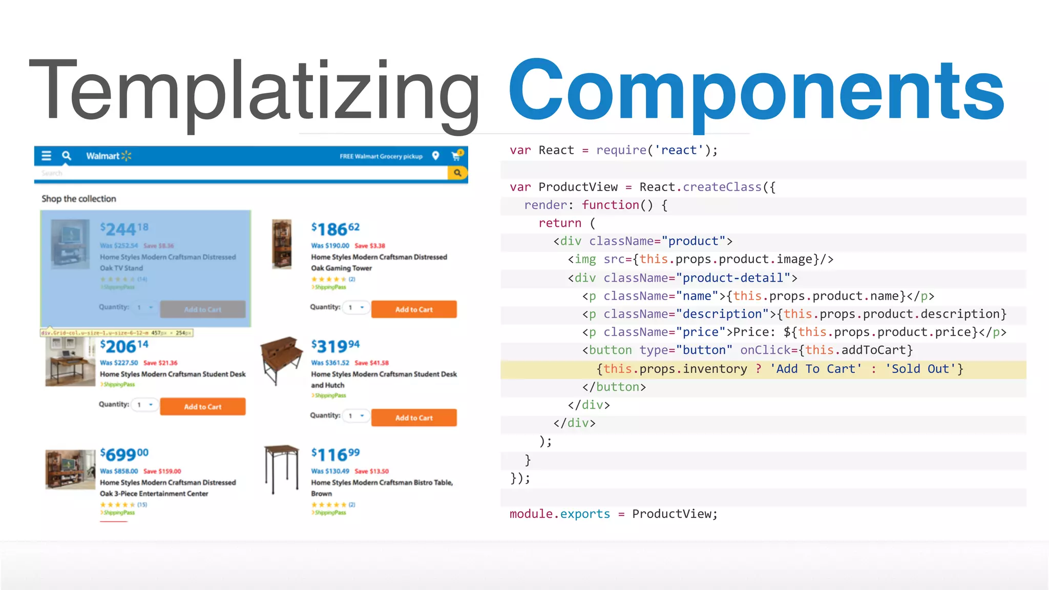Templatizing Componentsvar	React	=	require('react');
var	ProductView	=	React.createClass({
		render:	function()	{
				return	(
						<div	className="product">
								<img	src={this.props.product.image}/>
								<div	className="product-detail">
										<p	className="name">{this.props.product.name}</p>
										<p	className="description">{this.props.product.description}
</p>										<p	className="price">Price:	${this.props.product.price}</p>
										<button	type="button"	onClick={this.addToCart}	
disabled={this.props.inventory	>	0	?	''	:	'disabled'}>												{this.props.inventory	?	'Add	To	Cart'	:	'Sold	Out'}
										</button>								
								</div>
						</div>
				);
		}
});
module.exports	=	ProductView;
 