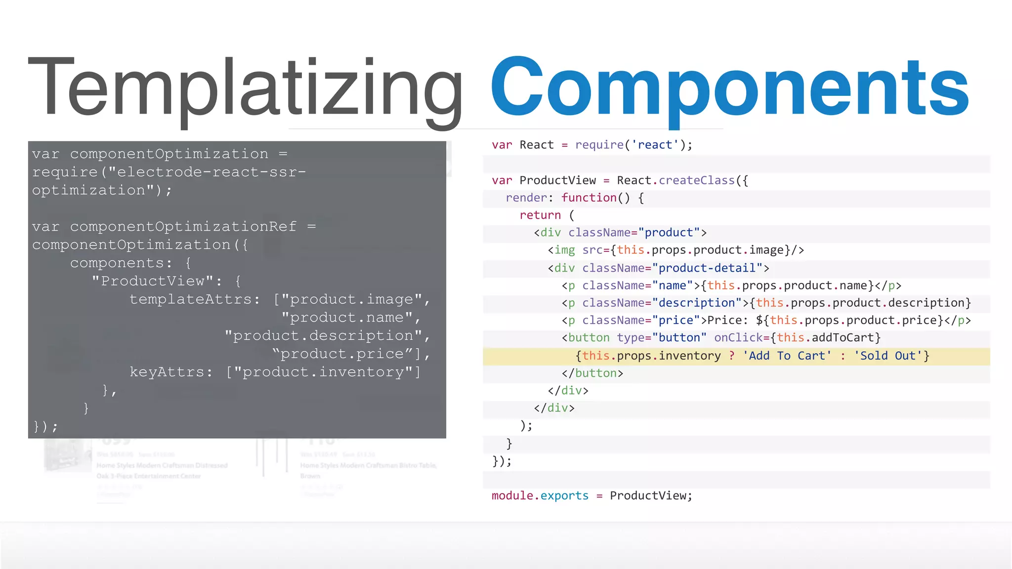 Templatizing Components
var componentOptimization =
require("electrode-react-ssr-
optimization");
var componentOptimizationRef =
componentOptimization({
components: {
"ProductView": {
templateAttrs: ["product.image", 
"product.name",  
"product.description",  
“product.price”],
keyAttrs: ["product.inventory"]
},
}
});
var	React	=	require('react');
var	ProductView	=	React.createClass({
		render:	function()	{
				return	(
						<div	className="product">
								<img	src={this.props.product.image}/>
								<div	className="product-detail">
										<p	className="name">{this.props.product.name}</p>
										<p	className="description">{this.props.product.description}
</p>										<p	className="price">Price:	${this.props.product.price}</p>
										<button	type="button"	onClick={this.addToCart}	
disabled={this.props.inventory	>	0	?	''	:	'disabled'}>												{this.props.inventory	?	'Add	To	Cart'	:	'Sold	Out'}
										</button>								
								</div>
						</div>
				);
		}
});
module.exports	=	ProductView;
 