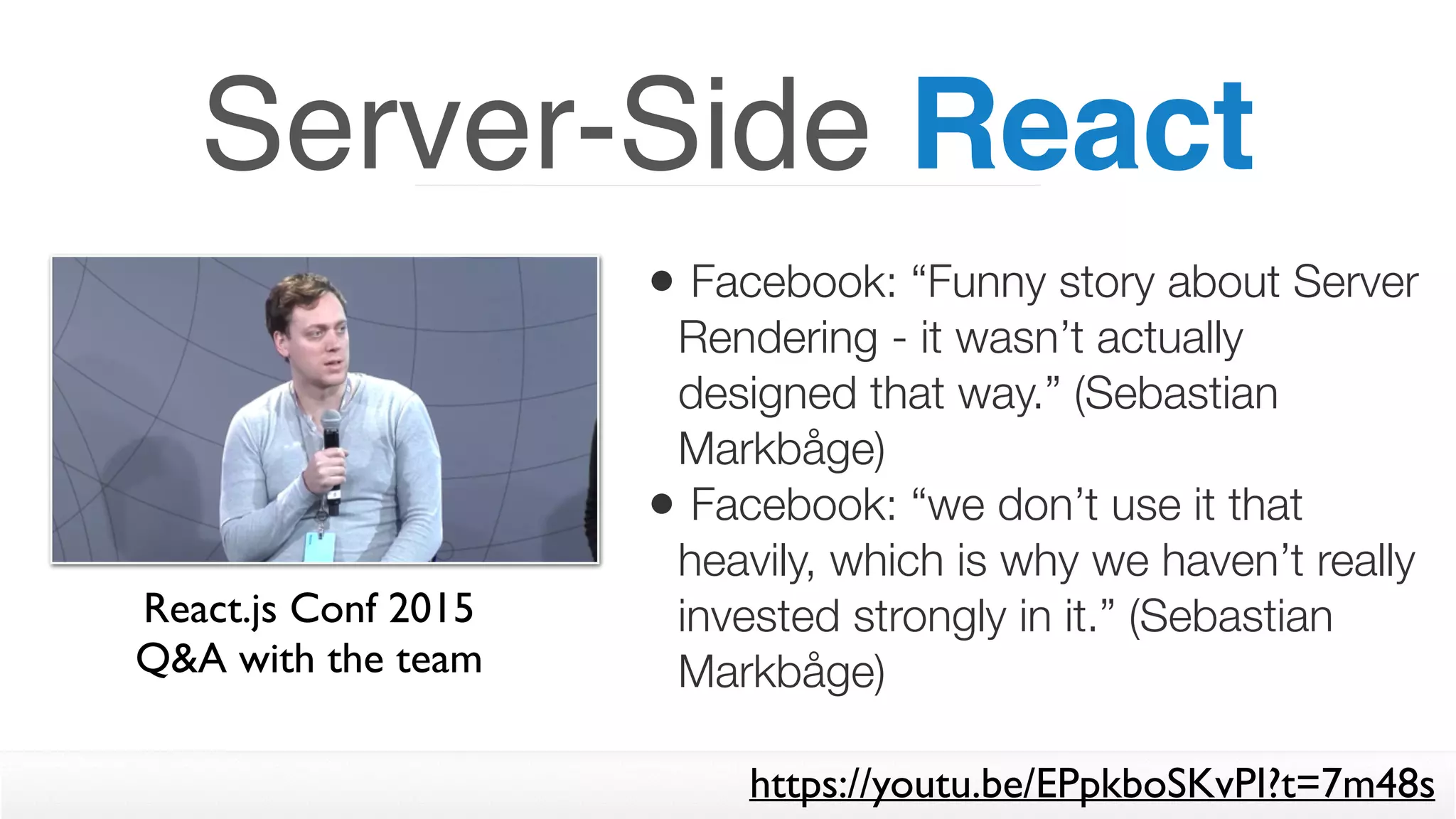 Server-Side React
• Facebook: “Funny story about Server
Rendering - it wasn’t actually
designed that way.” (Sebastian
Markbåge)
• Facebook: “we don’t use it that
heavily, which is why we haven’t really
invested strongly in it.” (Sebastian
Markbåge)
React.js Conf 2015  
Q&A with the team
https://youtu.be/EPpkboSKvPI?t=7m48s
 