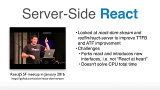 • Looked at react-dom-stream and
redﬁn/react-server to improve TTFB
and ATF improvement
• Challenges
• Forks react and introduces new
interfaces, i.e. not “React at heart”
• Doesn't solve CPU total time
Server-Side React
ReactJS SF meetup in January 2016
https://github.com/aickin/react-dom-stream
 