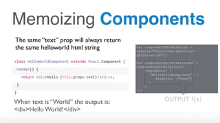 Memoizing Components
The same “text” prop will always return
the same helloworld html string
class	HelloWorldComponent	extends	React.Component	{
	render()	{
			return	<div>Hello	{this.props.text}!</div>;
	}
}
When text is “World” the output is:
<div>Hello World!</div>
var componentOptimization =
require("electrode-react-ssr-
optimization");
var componentOptimizationRef =
componentOptimization({
components: {
'HelloWorldComponent': { 
keyAttrs: ["text"]
}
}
});
 