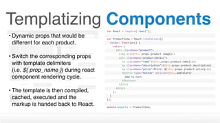Templatizing Componentsvar	React	=	require('react');
var	ProductView	=	React.createClass({
		render:	function()	{
				return	(
						<div	className="product">
								<img	src={this.props.product.image}/>
								<div	className="product-detail">
										<p	className="name">{this.props.product.name}</p>
										<p	className="description">{this.props.product.description}
</p>										<p	className="price">Price:	${this.props.product.price}</p>
										<button	type="button"	onClick={this.addToCart}	
disabled={this.props.inventory	>	0	?	''	:	'disabled'}>												Add	To	Cart
										</button>								
								</div>
						</div>
				);
		}
});
module.exports	=	ProductView;
• Dynamic props that would be
different for each product. 
• Switch the corresponding props
with template delimiters  
(i.e. ${ prop_name }) during react
component rendering cycle.
• The template is then compiled,
cached, executed and the
markup is handed back to React.
 