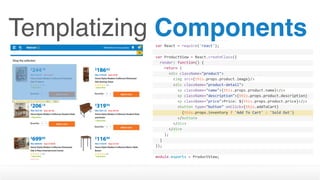 Templatizing Componentsvar	React	=	require('react');
var	ProductView	=	React.createClass({
		render:	function()	{
				return	(
						<div	className="product">
								<img	src={this.props.product.image}/>
								<div	className="product-detail">
										<p	className="name">{this.props.product.name}</p>
										<p	className="description">{this.props.product.description}
</p>										<p	className="price">Price:	${this.props.product.price}</p>
										<button	type="button"	onClick={this.addToCart}	
disabled={this.props.inventory	>	0	?	''	:	'disabled'}>												{this.props.inventory	?	'Add	To	Cart'	:	'Sold	Out'}
										</button>								
								</div>
						</div>
				);
		}
});
module.exports	=	ProductView;
 
