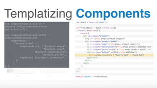Templatizing Components
var componentOptimization =
require("electrode-react-ssr-
optimization");
var componentOptimizationRef =
componentOptimization({
components: {
"ProductView": {
templateAttrs: ["product.image", 
"product.name",  
"product.description",  
“product.price”],
keyAttrs: ["product.inventory"]
},
}
});
var	React	=	require('react');
var	ProductView	=	React.createClass({
		render:	function()	{
				return	(
						<div	className="product">
								<img	src={this.props.product.image}/>
								<div	className="product-detail">
										<p	className="name">{this.props.product.name}</p>
										<p	className="description">{this.props.product.description}
</p>										<p	className="price">Price:	${this.props.product.price}</p>
										<button	type="button"	onClick={this.addToCart}	
disabled={this.props.inventory	>	0	?	''	:	'disabled'}>												{this.props.inventory	?	'Add	To	Cart'	:	'Sold	Out'}
										</button>								
								</div>
						</div>
				);
		}
});
module.exports	=	ProductView;
 