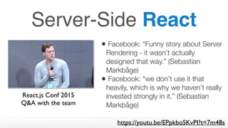 Server-Side React
• Facebook: “Funny story about Server
Rendering - it wasn’t actually
designed that way.” (Sebastian
Markbåge)
• Facebook: “we don’t use it that
heavily, which is why we haven’t really
invested strongly in it.” (Sebastian
Markbåge)
React.js Conf 2015  
Q&A with the team
https://youtu.be/EPpkboSKvPI?t=7m48s
 