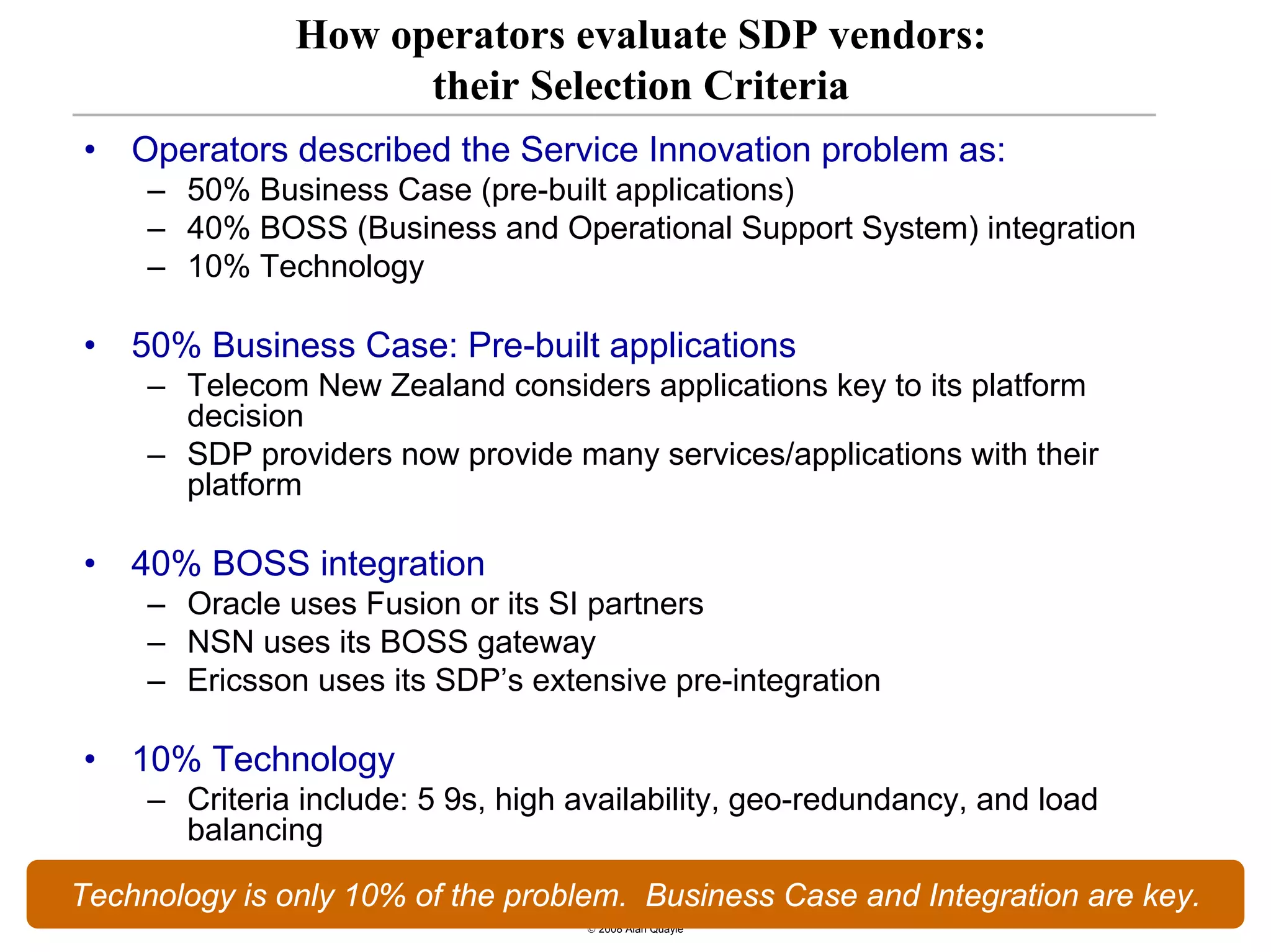How operators evaluate SDP vendors:
                         their Selection Criteria
•        Operators described the Service Innovation problem as:
         – 50% Business Case (pre-built applications)
         – 40% BOSS (Business and Operational Support System) integration
         – 10% Technology

•        50% Business Case: Pre-built applications
         – Telecom New Zealand considers applications key to its platform
           decision
         – SDP providers now provide many services/applications with their
           platform

•        40% BOSS integration
         – Oracle uses Fusion or its SI partners
         – NSN uses its BOSS gateway
         – Ericsson uses its SDP’s extensive pre-integration

•        10% Technology
         – Criteria include: 5 9s, high availability, geo-redundancy, and load
           balancing

Technology is only 10% of the problem. Business Case and Integration are key.
    13
                                        © 2008 Alan Quayle
 