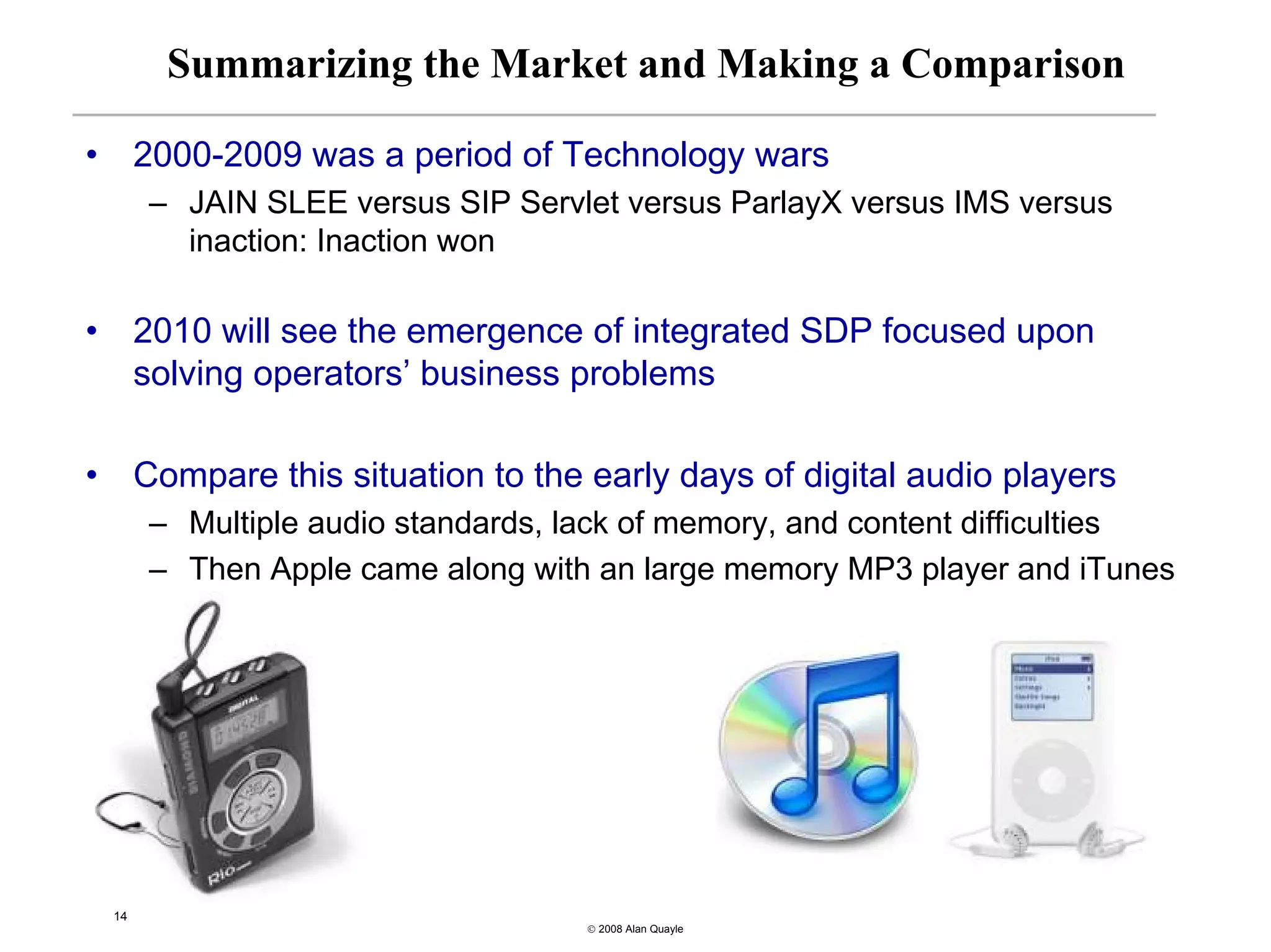 Summarizing the Market and Making a Comparison

•        2000-2009 was a period of Technology wars
          – JAIN SLEE versus SIP Servlet versus ParlayX versus IMS versus
            inaction: Inaction won

•        2010 will see the emergence of integrated SDP focused upon
         solving operators’ business problems

•        Compare this situation to the early days of digital audio players
          – Multiple audio standards, lack of memory, and content difficulties
          – Then Apple came along with an large memory MP3 player and iTunes




    14
                                       © 2008 Alan Quayle
 