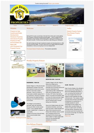Trouble viewing this email? View in your browser




    Website                      Welcome                                                                               Index
    Property for Sale                                                                                                  Weekly Property Feature
    Guesthouses/Hotels                                                                                                 New Release Property
    Developments                                                                                                       Recipes
                                 Spring 2010 is upon us and this is the best time of the year to start getting 
    Winelands Properties         your property investment portfolio growing again.  There is always lots of 
    International Property       movement in the property market kicking-off in spring and building up over
                                 the next 6 months.  So this is your best time to start doing your homework.
    Property for Rent
    Accommodation SA             We will be featuring the best investment property and developments on offer 
    News Cafe                    over the next few weeks.  So don't miss one of our weekly featured property 
                                 newsletters or else you are going to be very disappointed.
    2010 Fifa World Cup
    Property Finance             The Susan Deacon Property Group - The property specialists.


                                  




                                 Weekly Property Feature




                  
                  
                  
                  
                  
                                                                          BEDDFORD VIEW - R435 000
                  
                                 MUIZENBERG - R599 000                    Castello Village is the 5th village in
                                                                          Stone Arch Estate and is
                                                                                                              ELGIN - R220 000
                                 Soralia Village is a 182 plot and plan   conveniently situated close to
                                 development consists of two and          amenities and convenient stores and
                                                                                                              Elgin Country Estate is the ultimate in
                                 three bedroom homes and is set to        important destinations like
                                                                                                              luxury country living. Nestling at the
                                 become a first-class coastal             Johannesburg CBD or Bedfordview
                                                                                                              feet of the Helderberg Mountains, a
                                 sanctuary. There is a choice of          CBD can be reached within 10
                                                                                                              river runs along three borders and
                                 house types available raging from 2      minutes, OR Tambo International
                                                                                                              four rows of apple trees from the
                                 to 3 bedrooms. Aluminium windows         Airport 15 minutes and Sandton CBD
                                                                                                              original orchard separate the large
                                 afford owners the added benefit of       is a mere 20 minute commute. Major
                                                                                                              individual plots. This creates a sense
                                 enjoying a low maintenance home          freeways like the N3 and N17 can
                                                                                                              of privacy that is off set by the feeling
                                 environment.                             also be reached within minutes.
                                                                                                              of being part of a working farm. A
                                                                          Selling from R435'000
                                                                                                              veritable paradise for sports
                                 The Village is surrounded by
                                                                                                                   enthusiasts of every degree, the
                                 perimeter walls with electrified         Stone Arch Estate boasts with three
                                                                                                                   estate offers mountain biking, all
                                 fencing and offers remote access         recreational facilities, swimming
                                                                                                                   manner of water sports, fly fishing
                                 control. Luxury upgrade options          pools and parks. Added benefits are
                                                                                                               and bass fishing, equestrian sport
                                 include: a splash pool*, a Jacuzzi* or   state of the art security and the
                                                                                                               and almost every kind of activity that
                                 braai facility.                          Smiley Kids childcare centre coupled
                                                                                                               you can do on two legs, four legs and
                                 *Subject to the size of the plot being   with a shopping centre to be
                                                                                                               two or four wheels. 
                                 able to accommodate these                developed at the entrance gate,
                                                                                                               Read more.
                                 options.                                 which makes it a highly sought after
Tramonto - Weddings & Events
                                 Read more.                               home for the somewhat 500
                                                                          residents and tenants.   
                                                                          Read more.
 
                                 New Release Property
 
 
                  
                  
 