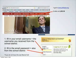 1.go to www.philasd.org

                                                   2.click on LOG IN




        1. fill in your email username = the
        username you received from the
        school district.

        2. fill in the email password = also
        from the school district

        *if you do not have this see Marcie Hull
Tuesday, August 4, 2009
 