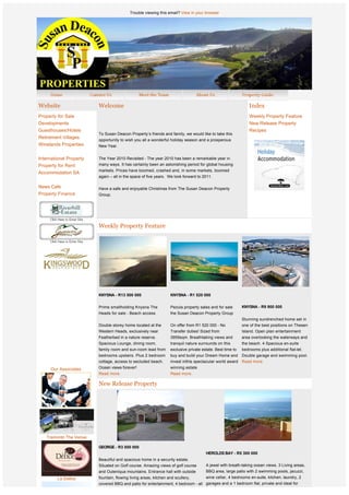 Trouble viewing this email? View in your browser




Website                      Welcome                                                                               Index
Property for Sale                                                                                                  Weekly Property Feature
Developments                                                                                                       New Release Property
Guesthouses/Hotels                                                                                                 Recipes
                             To Susan Deacon Property’s friends and family, we would like to take this
Retirement Villages
                             opportunity to wish you all a wonderful holiday season and a prosperous
Winelands Properties         New Year.


International Property       The Year 2010 Revisited - The year 2010 has been a remarkable year in
Property for Rent            many ways. It has certainly been an astonishing period for global housing
                             markets. Prices have boomed, crashed and, in some markets, boomed
Accommodation SA
                             again – all in the space of five years.  We look forward to 2011. 
                              
News Cafe                    Have a safe and enjoyable Christmas from The Susan Deacon Property
Property Finance             Group.




                             Weekly Property Feature




              
              
                             KNYSNA - R13 500 000                     KNYSNA - R1 520 000
                              
                             Prime smallholding Knysna The            Pezula property sales and for sale       KNYSNA - R9 900 000
                             Heads for sale - Beach access            the Susan Deacon Property Group
                                                                                                               Stunning sundrenched home set in
                             Double storey home located at the        On offer from R1 520 000 - No            one of the best positions on Thesen
                             Western Heads, exclusively near          Transfer duties! Sized from              Island. Open plan entertainment
                             Featherbed in a nature reserve.          3959sqm. Breathtaking views and          area overlooking the waterways and
                             Spacious Lounge, dining room,            tranquil nature surrounds on this        the beach. 4 Spacious en-suite
                             family room and sun-room lead from       exclusive private estate. Best time to   bedrooms plus additional flat-let.
                             bedrooms upstairs. Plus 2 bedroom        buy and build your Dream Home and        Double garage and swimming pool.
                             cottage, access to secluded beach.       invest inthis spectacular world award Read more.
              
     Our Associates          Ocean views forever!                     winning estate 
                             Read more.                               Read more.

                             New Release Property


                          




   Tramonto The Venue

                             GEORGE - R3 850 000
                                                                                          HEROLDS BAY - R5 300 000 
                             Beautiful and spacious home in a security estate.
                             Situated on Golf course. Amazing views of golf course        A jewel with breath-taking ocean views. 3 Living areas,
                             and Outeniqua mountains. Entrance hall with outside          BBQ area, large patio with 2 swimming pools, jacuzzi,
         Le Delice           fountain, flowing living areas, kitchen and scullery,        wine cellar, 4 bedrooms en-suite, kitchen, laundry, 2
                             covered BBQ and patio for entertainment, 4 bedroom - all garages and a 1 bedroom flat, private and ideal for
                             en-suite and each with own balcony, double garage,       guests. 
 