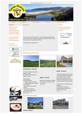 Trouble viewing this email? View in your browser




Website                      Welcome                                                                              Index
Property for Sale                                                                                                 Weekly Property Feature
Developments                                                                                                      New Release Property
Guesthouses/Hotels                                                                                                Recipes
Retirement Villages
Winelands Properties          


International Property       The first week of the Festive Season.  Get your shopping done before the 
Property for Rent            hectic Christmas rush.  Make time to relax and enjoy what we have on offer 
                             this week from our Garden Route Portfolio.
Accommodation SA
                              
                             The Susan Deacon Property Group
News Cafe
Property Finance




                             Weekly Property Feature




              
              
                             BAVIAANSKLOOF - R6 995 000
                              
                                                                                                             KNYSNA - R5 500 000
                             R6 990 000 - Without implements,
                             livestock & sheep
                                                                                                             Comfortable & Spacious family home
                             R7 990 000 - With implements,
                                                                                                             in secure Sparrebosch hilltop estate,
                             livestock & sheep
                                                                                                             surrounded by nature. Fantastic
                                                                      GEORGE - R1 995 000
                                                                                                             ocean, dams & golf course views!
                             FARM DIVISION
                                                                                                             Perfect for the entertainer. Plus study
                             Size 2255 Hectares                       Beautiful 6ha smallholding. Situated
                                                                                                             & sep flat. Priced to sell & good value!
                               7 Hectares under centre pivot          at the foot of the mountain. Nature
                               4 hectares lasered land irrigated      lovers dream.
                                                                                                             5 beds, 5 baths, 4 living areas, study,
                             by storm water                           Read more.
                                                                                                             3 garages.
     Our Associates            8,5 hectares under sprinkler
                                                                                                             Overlooking the 2nd fairway.
                             irrigation
                                                                                                             House completed in March 2009
                                30 hectares arable land
                                                                                                             Architect Tommy Joyce 
                                5 hectares new centre pivot
                                                                                                             Read more.
                             Balance natural veldt
                             Read more.

                             New Release Property



   Tramonto The Venue




                             KNYSNA - R6 500 000
         Le Delice
                             Light and airy, north facing property in a quiet cul de sac
                                                                                           GEORGE - R5 900 000 
                             with possibilities for expansion. Open plan living with 4
 