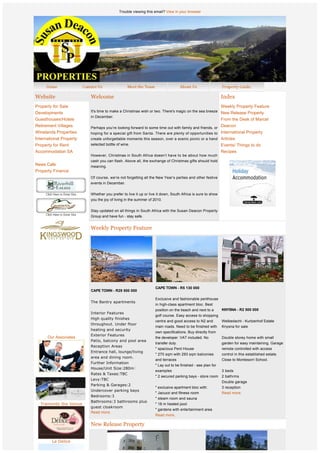 Trouble viewing this email? View in your browser




Website                      Welcome                                                                          Index
Property for Sale                                                                                             Weekly Property Feature
Developments                 It's time to make a Christmas wish or two. There's magic on the sea breeze New Release Property
                             in December.
Guesthouses/Hotels                                                                                            From the Desk of Marcel
Retirement Villages          Perhaps you’re looking forward to some time out with family and friends, or
                                                                                                              Deacon
Winelands Properties         hoping for a special gift from Santa. There are plenty of opportunities to International Property
International Property       create unforgettable moments this season, over a scenic picnic or a hand Articles
Property for Rent            selected bottle of wine.                                                         Events/ Things to do
Accommodation SA                                                                                              Recipes
                             However, Christmas in South Africa doesn’t have to be about how much
                             cash you can flash. Above all, the exchange of Christmas gifts should hold
News Cafe                    meaning.
Property Finance              
                             Of course, we’re not forgetting all the New Year’s parties and other festive
                             events in December.  
                              
                             Whether you prefer to live it up or live it down, South Africa is sure to show
                             you the joy of living in the summer of 2010.

                             Stay updated on all things in South Africa with the Susan Deacon Property
                             Group and have fun - stay safe.


                             Weekly Property Feature


              
              
              
              
              
              
                                                                    CAPE TOWN - R5 130 000
                             CAPE TOWN - R29 500 000
                              
                                                                    Exclusive and fashionable penthouse
                             The Bantry apartments
                                                                    in high-class apartment bloc. Best
                                                                    position on the beach and next to a  KNYSNA - R2 500 000
                             Interior Features
                                                                    golf course. Easy access to shopping
                             High quality finishes
                                                                    centre and good access to N2 and          Welbedacht - Kurtzenhof Estate
                             throughout. Under floor
                                                                    main roads. Need to be finished with      Knysna for sale
                             heating and security
                                                                    own specifications. Buy directly from
                             Exterior Features
      Our Associates                                                the developer. VAT included. No           Double storey home with small
                             Patio, balcony and pool area
                                                                    transfer duty.                            garden for easy maintaining. Garage
                             Reception Areas
                                                                    " spacious Pent House                     remote controlled with access
                             Entrance hall, lounge/living
                                                                    " 270 sqm with 293 sqm balconies          control in this established estate.
                             area and dining room.
                                                                    and terraces                              Close to Montesorri School.
                             Further Information
                                                                    " Lay out to be finished - see plan for
                             House/Unit Size:280m
                                                                    examples                              3 beds
                             Rates & Taxes:TBC
                                                                    " 2 secured parking bays - store room 2 bathrms
                             Levy:TBC
                                                                                                              Double garage
                             Parking & Garages:2
                                                                    " exclusive apartment bloc with:          3 reception
                             Undercover parking bays
                                                                    " Jacuzzi and fitness room                Read more.
                             Bedrooms:3
                                                                    " steam room and sauna
                             Bathrooms:3 bathrooms plus
  Tramonto the Venue                                                " 18 m heated pool
                             guest cloakroom
                                                                    " gardens with entertainment area
                             Read more.
                                                                    Read more.

                             New Release Property


        Le Delice
 