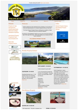 Trouble viewing this email? View in your browser




Website                      Welcome                                                                             Index
Property for Sale                                                                                                Weekly Property Feature
                              Another weekend and with Valentine's Day on Monday I am sure that you
Developments                   have some special plans for a romantic weekend with your loved one.               New Release Property
Guesthouses/Hotels                                                                                               Recipes
                               The Susan Deacon Property Group is wishing all our readers a Happy
Retirement Villages                       Valentines Day and an awesome weekend.
Winelands Properties
                             And staying in that ROMANTIC MOOD we have some of the best property for
                              sale in the Cape Wine lands - With some bubbly you can enjoy your Wine
International Property                                  lands investment. 
Property for Rent
Accommodation SA                               STELLENBOSCH PROPERTY FEATURE
                                                                   
News Cafe
Property Finance




                             Weekly Property Feature




              
              
                                                                      PORT ELIZABETH - R3 990 000
                                                                                                            PLETTENBERG BAY - R12 900 000
                                                                      Further reduced for quick sale!!!
                                                                                                            WOW!!! Magnificent, modern,
                             OUDTSHOORN - R1 465 000                  Luxury Summerstrand guesthouse           minimalistic, brand new home in a
                                                                      for sale in Port Elizabeth.  This going  sought after security estate
                             Swartberg Mountain farm of 1 700         concern has special B&B Consent          Schoongezicht! Spectacular views
                             hectares close to the Swartberg          for 8 Rooms..                            from every level! Modern 5 bedroom
                             Pass. Your ideal city escape with                                                 home on 3 consolidated stands plus
                             fountains in the mountains.              Description:                             another stand. Large covered and
                             Read more                                8 Bedrooms                            open terraces. Spectacular views
                                                                      8 Bathrooms                           over the ocean, Robberg and Golf
     Our Associates                                                   4 Living areas                        Course. Fully furnished NO
                                                                      Study                                 TRANSFER DUTY! Read more.
                                                                      Modern & Spacious Kitchen
                                                                      Garaging for 2 vehicles                
                                                                      Read more.


                             New Release Property




   Tramonto The Venue




                             EASTERN CAPE - R6 300 000
         Le Delice
                             1 225 Hectare farm - This farm is situated in the            STRAND - R12 900 000 
                             Grootrivierhoogte mountain range with views of the
 