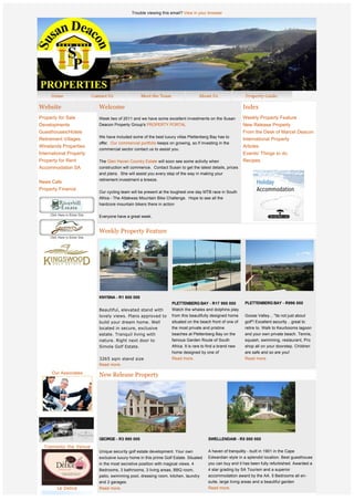 Trouble viewing this email? View in your browser




Website                    Welcome                                                                          Index
Property for Sale          Week two of 2011 and we have some excellent investments on the Susan             Weekly Property Feature
Developments               Deacon Property Group's PROPERTY PORTAL.                                         New Release Property
Guesthouses/Hotels                                                                                          From the Desk of Marcel Deacon
                           We have included some of the best luxury villas Plettenberg Bay has to
Retirement Villages                                                                                         International Property
                           offer.  Our commercial portfolio keeps on growing, so if investing in the
Winelands Properties                                                                                        Articles
                           commercial sector contact us to assist you.
International Property                                                                                      Events/ Things to do
Property for Rent          The Glen Haven Country Estate will soon see some activity when                   Recipes
Accommodation SA           construction will commence.  Contact Susan to get the latest details, prices 
                           and plans.  She will assist you every step of the way in making your 
                           retirement investment a breeze.
News Cafe
                            
Property Finance
                           Our cycling team will be present at the toughest one day MTB race in South 
                           Africa - The Attakwas Mountain Bike Challenge.  Hope to see all the 
                           hardcore mountain bikers there in action
                            
                           Everyone have a great week.


                           Weekly Property Feature




              
              
              
                           KNYSNA - R1 600 000
                                                                   PLETTENBERG BAY - R17 995 000            PLETTENBERG BAY - R996 000
                           Beautiful, elevated stand with          Watch the whales and dolphins play
                           lovely views. Plans approved to         from this beautifully designed home      Goose Valley... "its not just about
                           build your dream home. Well             situated on the beach front of one of    golf"! Excellent security .. great to
                           located in secure, exclusive            the most private and pristine            retire to. Walk to Keurbooms lagoon
                           estate. Tranquil living with            beaches at Plettenberg Bay on the        and your own private beach. Tennis,
                           nature. Right next door to              famous Garden Route of South             squash, swimming, restaurant, Pro
                           Simola Golf Estate.                     Africa. It is rare to find a brand new   shop all on your doorstep. Children
                                                                   home designed by one of                  are safe and so are you!  
              
                           3265 sqm stand size                     Read more.                               Read more.
              
                           Read more.
              
      Our Associates
                           New Release Property




             




                           GEORGE - R3 990 000                                          SWELLENDAM - R5 000 000 
  Tramonto the Venue                                                                     
                           Unique security golf estate development. Your own            A haven of tranquility - built in 1901 in the Cape
                           exclusive luxury home in this prime Golf Estate. Situated    Edwardian style in a splendid location. Best guesthouse
                           in the most secretive position with magical views. 4         you can buy and it has been fully refurbished. Awarded a
                           Bedrooms, 3 bathrooms, 3 living areas, BBQ room,             4 star grading by SA Tourism and a superior
                           patio, swimming pool, dressing room, kitchen, laundry        accommodation award by the AA. 5 Bedrooms all en-
                           and 2 garages.                                               suite, large living areas and a beautiful garden 
        Le Delice          Read more.                                                   Read more.

                           From the Desk of Marcel Deacon
 