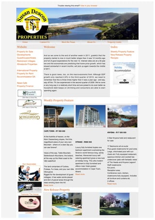 Trouble viewing this email? View in your browser




Website                      Welcome                                                                              Index
Property for Sale                                                                                                 Weekly Property Feature
Developments                 And so we come to the end of another week in 2011, grateful that the                 New Release Property
Guesthouses/Hotels           property market is now in much better shape than it was 12 months ago                Recipes
Retirement Villages          and full of good expectations for the next 12. Interest rates are at a 30-year
Winelands Properties         low and the economists are predicting that home price growth, which has
                             slowed somewhat in recent months, will pick up again towards the middle
                             of 2011.
International Property
Property for Rent            There is good news, too, on the macro-economic front. Although GDP
Accommodation SA             growth only reached 2,6% in the third quarter of 2010, we need to
                             remember that this is three times higher than it was a year ago - and way,
News Cafe                    way off the -7% low experienced in the second quarter of 2009. We've come
                             a very long way in a relatively short time and are poised to do even better as
Property Finance
                             household debt keeps on shrinking and consumers are able to start
                             spending again.




                             Weekly Property Feature




              
              
                             CAPE TOWN - R7 950 000
                                                                                                              KNYSNA - R17 000 000

                             At the foothills of heaven, on the
                                                                                                              4 Star Knysna hotel and restaurant
                             Klein Dassenberg slopes, find this
                                                                                                              for sale
                             magnificent piece of your very own      STRAND - R995 000
                             Mountain - where on a clear day you
                                                                                                              17 Bedrooms all en-suite
                             can see forever!                        Luxury fully furnished duplex one
                                                                                                              Plus guest cloakrooms for pool area.
                                                                     bedroom apartment overlooking the
                                                                                                              Large, chlorinated pool with sun
                             Views of the sea, Table Mountain,       Strand s world famous long, sandy
                                                                                                              chairs etc Fully equipped restaurant,
                             Stellenbosch Mountains, the boland,     beaches, Wavecrest luxury self
                                                                                                              spacious kitchen and cocktail bar,
                             all the way up the West coast to the    catering apartment gives a new look
                                                                                                              undercover patio with fantastic views
                             V&A waterfront                          at holiday living. This ultra modern
                                                                                                              of The Heads and Knysna Lagoon!
     Our Associates                                                  apartment is fully furnished and
                                                                                                              Staff cloakrooms
                             The land comprises of Fynbos,           offers 4 star Hotel graded
                                                                                                              Koi pond,
                             Proteas, Fur trees, and your own little accommodation in Cape Town,
                                                                                                              Reception area,
                             Olive grove.                            Strand.   
                                                                                                              Conference room, kitchen,
                             Rigged for the development of guest Read more.
                                                                                                              cloakrooms:fully equipped, Includes
                             cottages, it has water points placed
                                                                                                              all furniture and curtains etc
                             and 2km of gravel lanes through the
                                                                                                              2 offices
                             trees winding down the hill.
                                                                                                              Read more.
                             Read more

                             New Release Property
   Tramonto The Venue




         Le Delice


                                                                                         PAARL - POA 
 