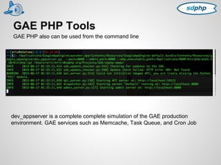 GAE PHP Tools 
GAE PHP also can be used from the command line 
dev_appserver is a complete complete simulation of the GAE production 
environment. GAE services such as Memcache, Task Queue, and Cron Job 
 