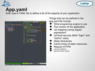 App.yaml 
GAE uses a YAML file to define a lot of the aspects of your application. 
Things that can be defined in the 
app.yaml file include; 
● What programing engine to use 
● The version of the application 
● Url mapping (using regular 
expression) 
● Url level security (Both "login" and 
"admin" roles) 
● Static Directories 
● Cache times of static resources 
● Require HTTPS ● Libraries (Python) ● Resource Files (Java) 
 