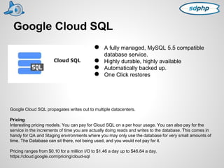 Google Cloud SQL 
● A fully managed, MySQL 5.5 compatible 
database service. 
● Highly durable, highly available 
● Automatically backed up. 
● One Click restores 
Google Cloud SQL propagates writes out to multiple datacenters. 
Pricing 
Interesting pricing models. You can pay for Cloud SQL on a per hour usage. You can also pay for the 
service in the increments of time you are actually doing reads and writes to the database. This comes in 
handy for QA and Staging environments where you may only use the database for very small amounts of 
time. The Database can sit there, not being used, and you would not pay for it. 
Pricing ranges from $0.10 for a million I/O to $1.46 a day up to $46.84 a day. 
https://cloud.google.com/pricing/cloud-sql 
 