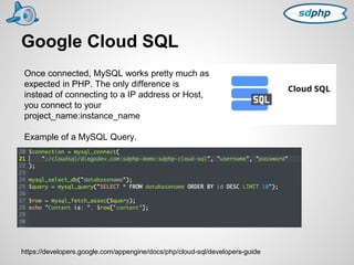 Google Cloud SQL 
Once connected, MySQL works pretty much as 
expected in PHP. The only difference is 
instead of connecting to a IP address or Host, 
you connect to your 
project_name:instance_name 
Example of a MySQL Query. 
https://developers.google.com/appengine/docs/php/cloud-sql/developers-guide 
 