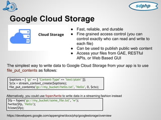 Google Cloud Storage 
● Fast, reliable, and durable 
● Fine grained access control (you can 
control exactly who can read and write to 
each file) 
● Can be used to publish public web content 
● Access your files from GAE, RESTful 
APIs, or Web Based GUI 
The simplest way to write data to Google Cloud Storage from your app is to use 
file_put_contents as follows: 
$options = [ "gs" => [ "Content-Type" => "text/plain" ]]; 
$ctx = stream_context_create($options); 
file_put_contents("gs://my_bucket/hello.txt", "Hello", 0, $ctx); 
Alternatively, you could use fopen/fwrite to write data in a streaming fashion instead 
$fp = fopen("gs://my_bucket/some_file.txt", "w"); 
fwrite($fp, "Hello"); 
fclose($fp); 
https://developers.google.com/appengine/docs/php/googlestorage/overview 
 