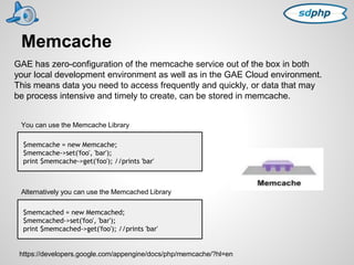 Memcache 
GAE has zero-configuration of the memcache service out of the box in both 
your local development environment as well as in the GAE Cloud environment. 
This means data you need to access frequently and quickly, or data that may 
be process intensive and timely to create, can be stored in memcache. 
You can use the Memcache Library 
$memcache = new Memcache; 
$memcache->set('foo', 'bar'); 
print $memcache->get('foo'); //prints 'bar' 
Alternatively you can use the Memcached Library 
$memcached = new Memcached; 
$memcached->set('foo', 'bar'); 
print $memcached->get('foo'); //prints 'bar' 
https://developers.google.com/appengine/docs/php/memcache/?hl=en 
 