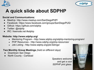 A quick slide about SDPHP 
Social and Communications: 
● MeetUp: http://www.meetup.com/SanDiegoPHP/ 
● Facebook: https://www.facebook.com/groups/SanDiegoPUG/ 
● Github: https://github.com/sdphp 
● Twitter: @sdphp 
● IRC: freenode.net #sdphp 
Website: http://www.sdphp.org/ 
● Mentoring Program - http://www.sdphp.org/sdphp-mentoring-program/ 
● PHP Resources - http://www.sdphp.org/php-resources/ 
● Job Listing - http://www.sdphp.org/job-listings/ 
Two Monthly Group Meetings (held on different days) 
● Downtown San Diego 
● North County - Carlsbad 
Speakers welcome 
and get a cool 
SDPHP pint glass. 
 