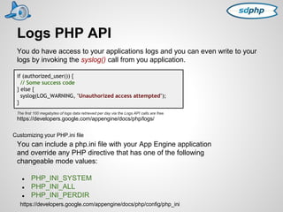 Logs PHP API 
You do have access to your applications logs and you can even write to your 
logs by invoking the syslog() call from you application. 
if (authorized_user()) { 
// Some success code 
} else { 
syslog(LOG_WARNING, "Unauthorized access attempted"); 
} 
The first 100 megabytes of logs data retrieved per day via the Logs API calls are free. 
https://developers.google.com/appengine/docs/php/logs/ 
Customizing your PHP.ini file 
You can include a php.ini file with your App Engine application 
and override any PHP directive that has one of the following 
changeable mode values: 
● PHP_INI_SYSTEM 
● PHP_INI_ALL 
● PHP_INI_PERDIR 
https://developers.google.com/appengine/docs/php/config/php_ini 
 