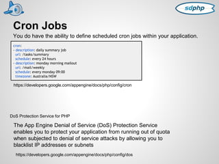 Cron Jobs 
You do have the ability to define scheduled cron jobs within your application. 
cron: 
- description: daily summary job 
url: /tasks/summary 
schedule: every 24 hours 
- description: monday morning mailout 
url: /mail/weekly 
schedule: every monday 09:00 
timezone: Australia/NSW 
https://developers.google.com/appengine/docs/php/config/cron 
DoS Protection Service for PHP 
The App Engine Denial of Service (DoS) Protection Service 
enables you to protect your application from running out of quota 
when subjected to denial of service attacks by allowing you to 
blacklist IP addresses or subnets 
https://developers.google.com/appengine/docs/php/config/dos 
 